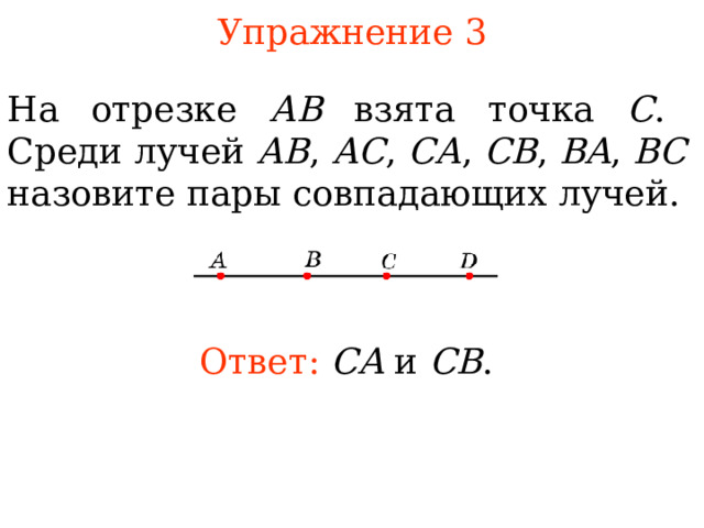 Упражнение 3 Н а отрезке АВ взята точка С . Среди лучей АВ , АС , СА , СВ , BA , BC назовите пары совпадающих лучей. Ответ:  CA  и  CB . В режиме слайдов ответы появляются после кликанья мышкой 