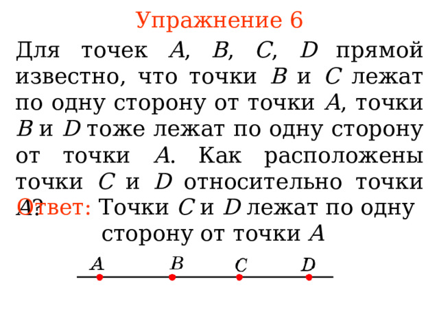 Упражнение 6 Для точек A ,  B ,  C ,  D прямой известно, что точки В и С лежат по одну сторону от точки А , точки В и D тоже лежат по одну сторону от точки А . Как расположены точки С и D относительно точки А ? Ответ: Т очки C и D лежат по одну сторону от точки A  В режиме слайдов ответы появляются после кликанья мышкой 