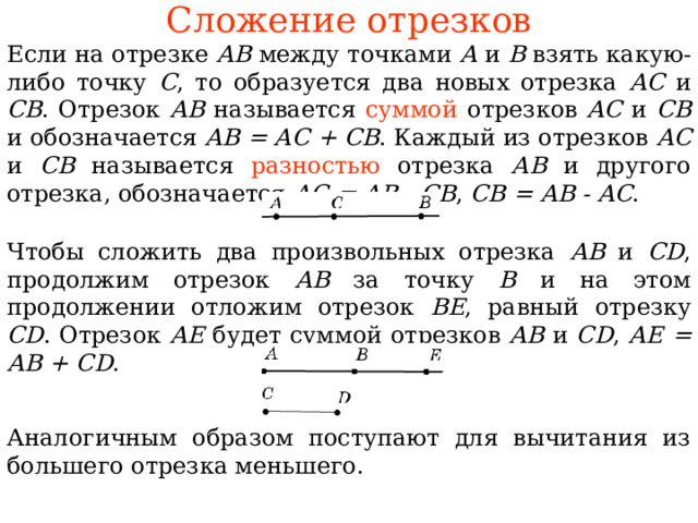 Сложение отрезков Если на отрезке АВ между точками А и В взять какую-либо точку С , то образуется два новых отрезка АС и СВ . Отрезок АВ называется суммой  отрезков АС и СВ и обозначается АВ = АС + СВ . Каждый из отрезков АС и СВ называется разностью отрезка АВ и другого отрезка, обозначается АС = АВ - СВ , СВ = АВ -  АС . Чтобы сложить два произвольных отрезка АВ и CD , продолжим отрезок АВ за точку В и на этом продолжении отложим отрезок ВЕ , равный отрезку CD . Отрезок АЕ  будет сумм ой отрезков АВ и CD , АЕ = АВ + CD . В режиме слайдов ответы появляются после кликанья мышкой Аналогичным образом поступают для вычитания из большего отрезка меньшего. 