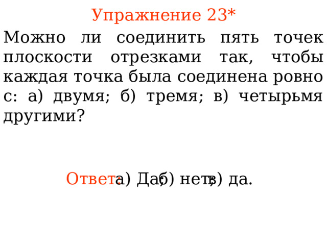 Упражнение 23 * Можно ли соединить пять точек плоскости отрезками так, чтобы каждая точка была соединена ровно с: а) двумя; б) тремя; в) четырьмя другими?  В режиме слайдов ответы появляются после кликанья мышкой Ответ: а) Да; б) нет; в) да. 