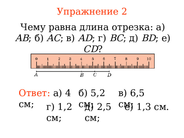 Упражнение 2 Чему равна длина отрезка: а) AB ; б) AC ; в) AD ; г) BC ; д) BD ; е) CD ? Ответ:  а) 4 см ; б) 5,2 см ;  в) 6,5 см ;  В режиме слайдов ответы появляются после кликанья мышкой г) 1,2 см ;  д) 2,5 см ;  е) 1,3 см. 