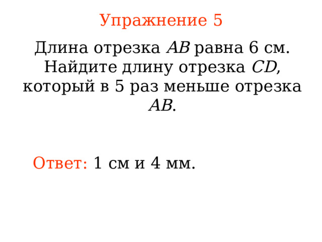 Упражнение 5 Длина отрезка AB равна 6 см. Найдите длину отрезка CD , который в 5 раз меньше отрезка AB . Ответ: 1 см  и 4 мм. В режиме слайдов ответы появляются после кликанья мышкой 