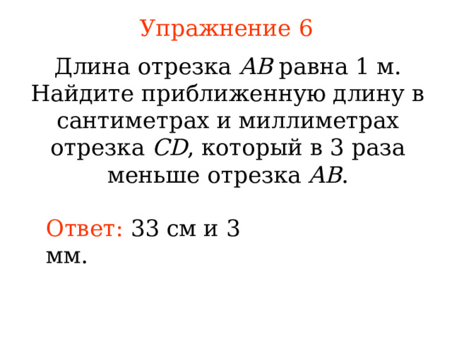 Упражнение 6 Длина отрезка AB равна 1 м. Найдите приближенную длину в сантиметрах и миллиметрах отрезка CD , который в 3 раза меньше отрезка AB . Ответ: 33 см  и 3 мм. В режиме слайдов ответы появляются после кликанья мышкой 