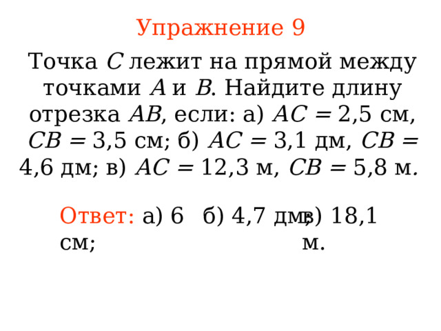 Упражнение 9 Точка С лежит на прямой между точками А и В . Найдите длину отрезка АВ , если: а) АС = 2,5 см, СВ = 3,5 см; б) АС = 3,1 дм, СВ = 4,6  дм; в) АС = 12,3 м, СВ = 5,8 м .  Ответ:  а) 6 см ; б) 4,7  д м ; в) 18,1 м . В режиме слайдов ответы появляются после кликанья мышкой 