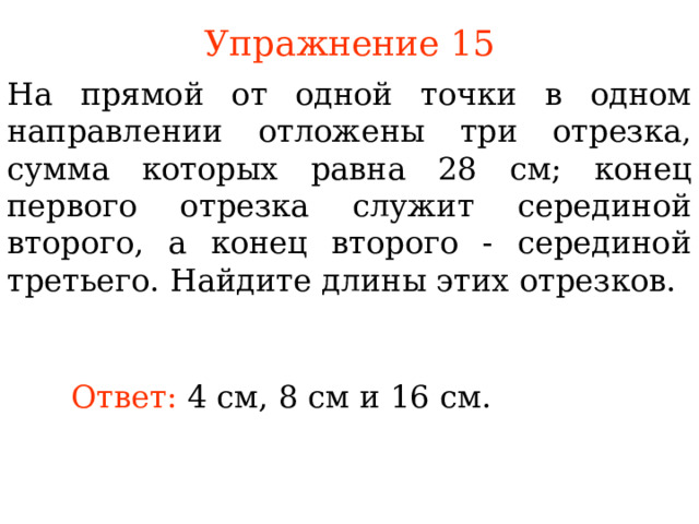 Упражнение 1 5 На прямой от одной точки в одном направлении отложены три отрезка, сумма которых равна 28 см; конец первого отрезка служит серединой второго, а конец второго - серединой третьего. Найдите длины этих отрезков. В режиме слайдов ответы появляются после кликанья мышкой Ответ:  4 см, 8 см и 16 см. 