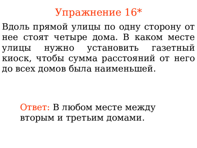 Упражнение 1 6 * Вдоль прямой улицы по одну сторону от нее стоят четыре дома. В каком месте улицы нужно установить газетный киоск, чтобы сумма расстояний от него до всех домов была наименьшей. В режиме слайдов ответы появляются после кликанья мышкой Ответ:  В любом месте между вторым и третьим домами. 