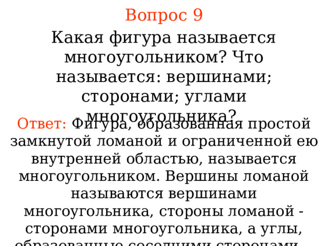 Вопрос 9 Какая фигура называется многоугольником? Что называется: вершинами; сторонами; углами многоугольника? Ответ:  Фигура, образованная простой замкнутой ломаной и ограниченной ею внутренней областью, называется многоугольником. Вершины ломаной называются вершинами многоугольника, стороны ломаной - сторонами многоугольника, а углы, образованные соседними сторонами, - углами многоугольника. В режиме слайдов ответы появляются после кликанья мышкой 