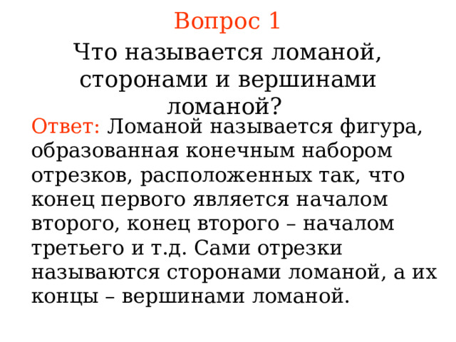 Вопрос 1 Что называется ломаной , сторонами и вершинами ломаной? Ответ: Ломаной называется  фигура, образованная конечным набором отрезков, расположенных так, что конец первого является началом второго, конец второго – началом третьего и т.д. Сами отрезки называются сторонами ломаной, а их концы – вершинами ломаной. В режиме слайдов ответы появляются после кликанья мышкой 