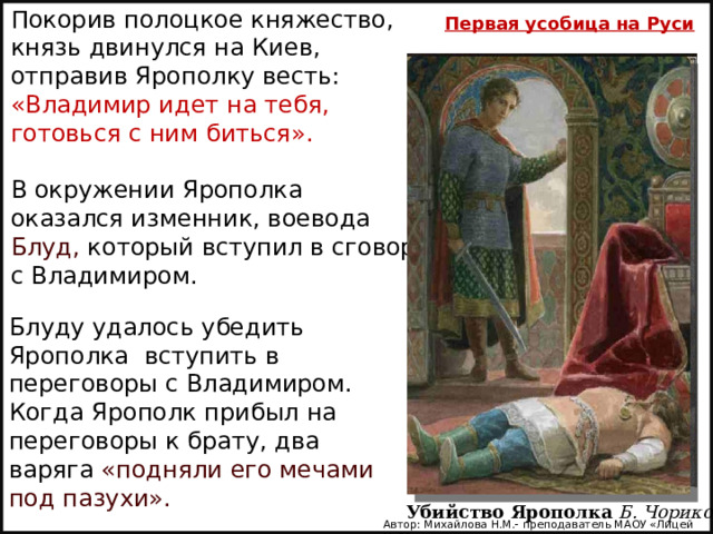 Покорив полоцкое княжество, князь двинулся на Киев, отправив Ярополку весть: «Владимир идет на тебя, готовься с ним биться». В окружении Ярополка оказался изменник, воевода Блуд, который вступил в сговор с Владимиром. Первая усобица на Руси        Блуду удалось убедить Ярополка вступить в переговоры с Владимиром. Когда Ярополк прибыл на переговоры к брату, два варяга  «подняли его мечами под пазухи». Убийство Ярополка   Б. Чориков Автор: Михайлова Н.М.- преподаватель МАОУ «Лицей № 21» 
