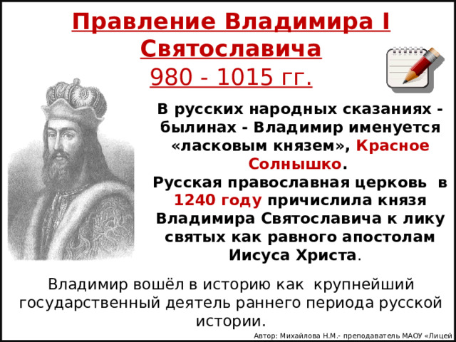 Правление Владимира I Святославича 980 - 1015 гг. В русских народных сказаниях - былинах - Владимир именуется «ласковым князем», Красное Солнышко .   Русская православная церковь в 1240 году причислила князя Владимира Святославича к лику святых как равного апостолам Иисуса Христа . Владимир вошёл в историю как крупнейший государственный деятель раннего периода русской истории. Автор: Михайлова Н.М.- преподаватель МАОУ «Лицей № 21» 