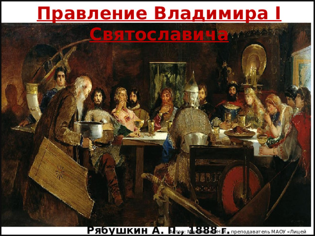 Правление Владимира I Святославича «Пир богатырей у ласкового князя Владимира»  Рябушкин А. П., 1888 г. Автор: Михайлова Н.М.- преподаватель МАОУ «Лицей № 21» 