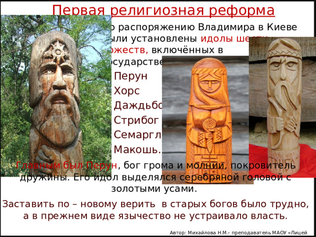 Первая религиозная реформа   По распоряжению Владимира в Киеве были установлены идолы шести божеств, включённых в государственный пантеон: Перун Хорс Даждьбог Стрибог Семаргл Макошь. Главным был Перун , бог грома и молнии, покровитель дружины. Его идол выделялся серебряной головой с золотыми усами. Заставить по – новому верить в старых богов было трудно, а в прежнем виде язычество не устраивало власть. Автор: Михайлова Н.М.- преподаватель МАОУ «Лицей № 21» 