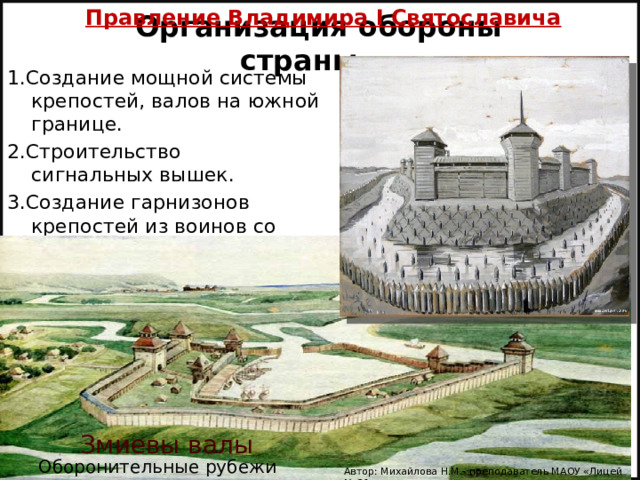Правление Владимира I Святославича  Организация обороны страны 1.Создание мощной системы крепостей, валов на южной границе. 2.Строительство сигнальных вышек. 3.Создание гарнизонов крепостей из воинов со всей Руси. Змиевы валы Оборонительные рубежи Автор: Михайлова Н.М.- преподаватель МАОУ «Лицей № 21» 