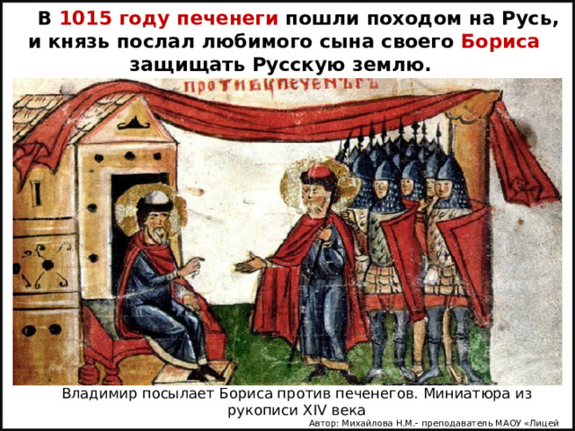 В 1015 году печенеги пошли походом на Русь, и князь послал любимого сына своего Бориса защищать Русскую землю. Владимир посылает Бориса против печенегов. Миниатюра из рукописи XIV века Автор: Михайлова Н.М.- преподаватель МАОУ «Лицей № 21» 