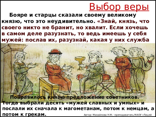 Выбор веры Бояре и старцы сказали своему великому князю, что это неудивительно. «Знай, князь, что своего никто не бранит, но хвалит. Если хочешь в самом деле разузнать, то ведь имеешь у себя мужей: послав их, разузнай, какая у них служба и кто как служит Богу». Понравилось князю предложение советников. Тогда выбрали десять «мужей славных и умных» и послали их сначала к магометанам, потом к немцам, а потом к грекам. Автор: Михайлова Н.М.- преподаватель МАОУ «Лицей № 21» 