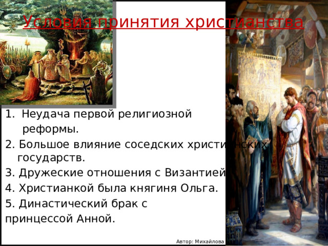 Условия принятия христианства Неудача первой религиозной  реформы. 2. Большое влияние соседских христианских государств. 3. Дружеские отношения с Византией. 4. Христианкой была княгиня Ольга. 5. Династический брак с принцессой Анной. Автор: Михайлова Н.М.- преподаватель МАОУ «Лицей № 21» 
