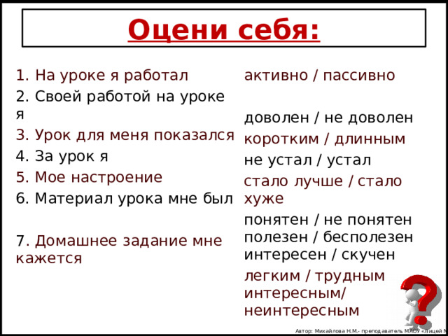 Оцени себя: 1. На уроке я работал активно / пассивно 2. Своей работой на уроке я 3. Урок для меня показался доволен / не доволен 4. За урок я 5. Мое настроение коротким / длинным 6. Материал урока мне был не устал / устал стало лучше / стало хуже 7 . Домашнее задание мне кажется понятен / не понятен полезен / бесполезен интересен / скучен легким / трудным интересным/ неинтересным Автор: Михайлова Н.М.- преподаватель МАОУ «Лицей № 21» 