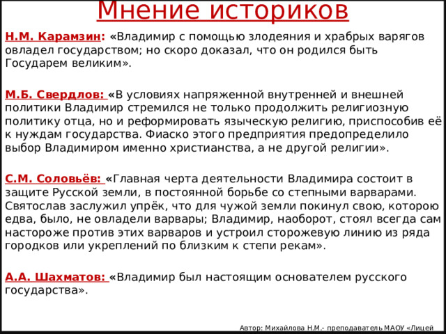 Мнение историков Н.М. Карамзин : « Владимир с помощью злодеяния и храбрых варягов овладел государством; но скоро доказал, что он родился быть Государем великим». М.Б. Свердлов: « В условиях напряженной внутренней и внешней политики Владимир стремился не только продолжить религиозную политику отца, но и реформировать языческую религию, приспособив её к нуждам государства. Фиаско этого предприятия предопределило выбор Владимиром именно христианства, а не другой религии». С.М. Соловьёв: « Главная черта деятельности Владимира состоит в защите Русской земли, в постоянной борьбе со степными варварами. Святослав заслужил упрёк, что для чужой земли покинул свою, которою едва, было, не овладели варвары; Владимир, наоборот, стоял всегда сам настороже против этих варваров и устроил сторожевую линию из ряда городков или укреплений по близким к степи рекам». А.А. Шахматов: « Владимир был настоящим основателем русского государства». Автор: Михайлова Н.М.- преподаватель МАОУ «Лицей № 21» 