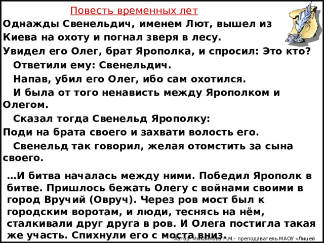 Повесть временных лет Однажды Свенельдич, именем Лют, вышел из Киева на охоту и погнал зверя в лесу. Увидел его Олег, брат Ярополка, и спросил: Это кто?  Ответили ему: Свенельдич.  Напав, убил его Олег, ибо сам охотился.  И была от того ненависть между Ярополком и Олегом.  Сказал тогда Свенельд Ярополку: Поди на брата своего и захвати волость его.  Свенельд так говорил, желая отомстить за сына своего. … И битва началась между ними. Победил Ярополк в битве. Пришлось бежать Олегу с войнами своими в город Вручий (Овруч). Через ров мост был к городским воротам, и люди, теснясь на нём, сталкивали друг друга в ров. И Олега постигла такая же участь. Спихнули его с моста вниз. Автор: Михайлова Н.М.- преподаватель МАОУ «Лицей № 21» 