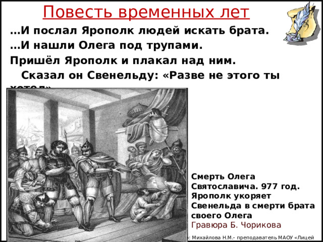 Повесть временных лет … И послал Ярополк людей искать брата. … И нашли Олега под трупами. Пришёл Ярополк и плакал над ним.  Сказал он Свенельду: «Разве не этого ты хотел». Смерть Олега Святославича. 977 год. Ярополк укоряет Свенельда в смерти брата своего Олега   Гравюра Б. Чорикова Автор: Михайлова Н.М.- преподаватель МАОУ «Лицей № 21» 