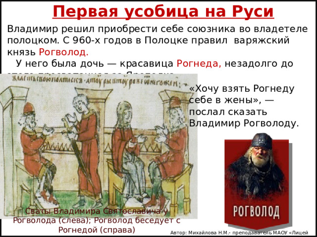 Первая усобица на Руси Владимир решил приобрести себе союзника во владетеле полоцком. С 960-х годов в Полоцке правил варяжский князь Рогволод.      У него была дочь — красавица Рогнеда, незадолго до этого просватанная за Ярополка.    «Хочу взять Рогнеду себе в жены», — послал сказать Владимир Рогволоду.   Сваты Владимира Святославича у Рогволода (слева); Рогволод беседует с Рогнедой (справа) Автор: Михайлова Н.М.- преподаватель МАОУ «Лицей № 21» 