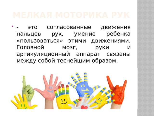 Мелкая моторика рук - это согласованные движения пальцев рук, умение ребенка «пользоваться» этими движениями. Головной мозг, руки и артикуляционный аппарат связаны между собой теснейшим образом. 