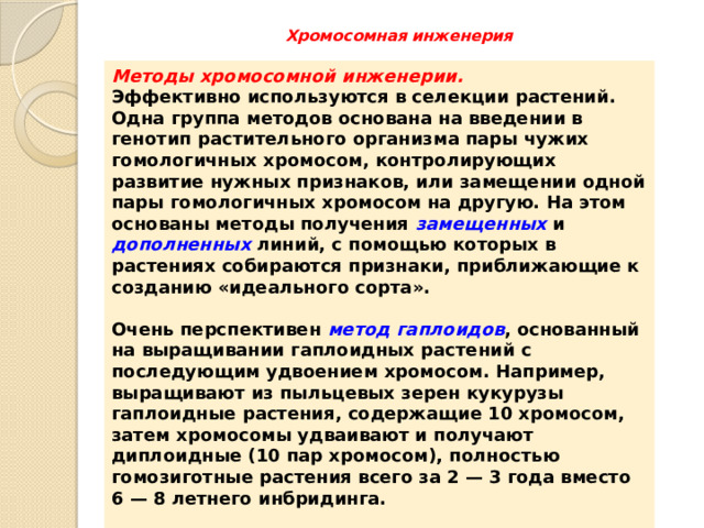 Хромосомная инженерия   Методы хромосомной инженерии. Эффективно используются в селекции растений. Одна группа методов основана на введении в генотип растительного организма пары чужих гомологичных хромосом, контролирующих развитие нужных признаков, или замещении одной пары гомологичных хромосом на другую. На этом основаны методы получения замещенных  и дополненных линий, с помощью которых в растениях собираются признаки, приближающие к созданию «идеального сорта».  Очень перспективен метод гаплоидов , основанный на выращивании гаплоидных растений с последующим удвоением хромосом. Например, выращивают из пыльцевых зерен кукурузы гаплоидные растения, содержащие 10 хромосом, затем хромосомы удваивают и получают диплоидные (10 пар хромосом), полностью гомозиготные растения всего за 2 — 3 года вместо 6 — 8 летнего инбридинга.  Сюда же можно отнести и получение полиплоидных растений в результате кратного увеличения хромосом. 