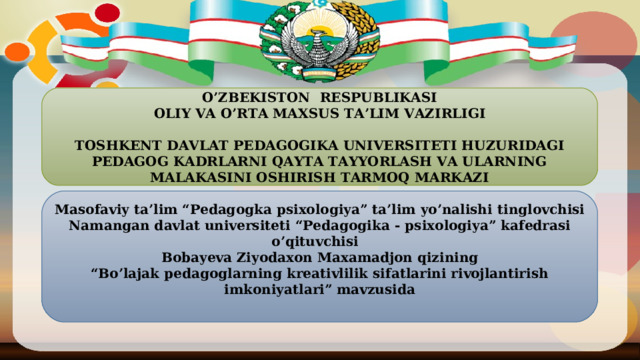 O’ZBEKISTON RESPUBLIKASI OLIY VA O’RTA MAXSUS TA’LIM VAZ IRLIGI   TOSHKENT DAVLAT PEDAGOGIKA UNIVERSITETI HUZURIDAGI PEDAGOG KADRLARNI QAYTA TAYYORLASH VA ULARNING MALAKASINI OSHIRISH TARMOQ MARKAZI  Masofaviy ta’lim “Pedagogka psixologiya” ta’lim yo’nalishi tinglovchisi Namangan davlat universiteti “Pedagogika - psixologiya” kafedrasi o’qituvchisi Bobayeva Ziyodaxon Maxamadjon qizi ning “ Bo’lajak pedagoglarning kreativlilik sifatlarini rivojlantirish imkoniyatlari ” mavzusida     