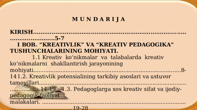  M U N D A R I J A  KIRISH ............................................................................. . ........................... .5-7  I BOB. “KREATIVLIK” VA “KREATIV PEDAGOGIKA” TUSHUNCHALARINING MOHIYATI.             1.1 Kreativ ko‘nikmalar va talabalarda kreativ ko‘nikmalarni shakllantirish jarayonining mohiyati...................... ................... ..............................................8-14  1.2. Kreativlik potensialining tarkibiy asoslari va ustuvor tamoyillari.........................................................................................................14-19  1.3. Pedagoglarga xos kreativ sifat va ijodiy-pedagogik faoliyat malakalari. .......................................................................................................................... 19-28 