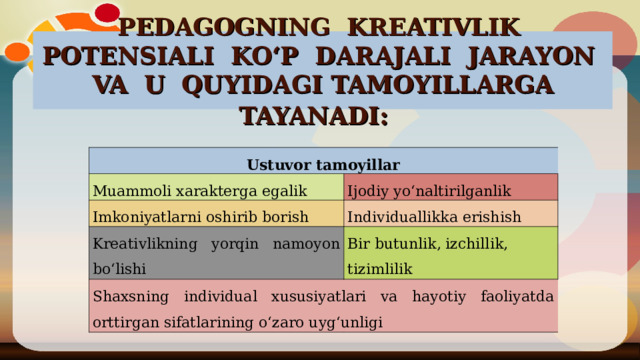 PEDAGOGNING KREATIVLIK POTENSIALI KO‘P DARAJALI JARAYON VA U QUYIDAGI TAMOYILLARGA TAYANADI:  Ustuvor tamoyillar Muammoli xarakterga egalik Ijodiy yo‘naltirilganlik Imkoniyatlarni oshirib borish Individuallikka erishish Kreativlikning yorqin namoyon bo‘lishi Bir butunlik, izchillik, tizimlilik S h axsning individual xususiyatlari va hayotiy faoliyatda orttirgan sifatlarining o‘zaro uyg‘unligi 