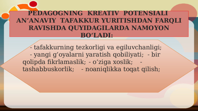 PEDAGOGNING KREATIV POTENSIALI AN’ANAVIY TAFAKKUR YURITISHDAN FARQLI RAVISHDA QUYIDAGILARDA NAMOYON BO‘LADI:   - tafakkurning tezkorligi va egiluvchanligi;        - yangi g‘oyalarni yaratish qobiliyati;         - bir qolipda fikrlamaslik;             - o‘ziga xoslik;                - tashabbuskorlik;               - noaniqlikka toqat qilish;   