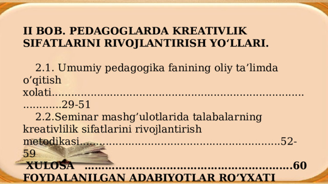 II BOB. PEDAGOGLARDA KREATIVLIK SIFATLARINI RIVOJLANTIRISH YO‘LLARI.           2.1. Umumiy pedagogika fanining oliy ta’limda o’qitish xolati............. ............................................................................. 29-51  2.2.Seminar mashg’ulotlarida talabalarning kreativlilik sifatlarini rivojlantirish metodika si ....................... .................................... . .. 52-59  XULOSA  ………………………………………………… … .60 FOYDALANILGAN ADABIYOTLAR RO’YXATI ………61-63 