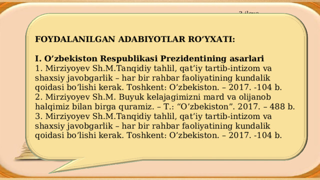 3-ilova FOYDALANILGAN ADABIYOTLAR R O’ YXATI: I. O’zbekiston Respublikasi Prezidentining asarlari 1. Mirziyoyev Sh.M.Tanqidiy tahlil, qat’iy tartib-intizom va shaxsiy javobgarlik – har bir rahbar faoliyatining kundalik qoidasi bo’lishi kerak. Toshkent: O’zbekiston. – 2017. -104 b. 2. Mirziyoyev Sh.M. Buyuk kelajagimizni mard va olijanob halqimiz bilan birga quramiz. – T.: “O’zbekiston”. 2017. – 488 b. 3. Mirziyoyev Sh.M.Tanqidiy tahlil, qat’iy tartib-intizom va shaxsiy javobgarlik – har bir rahbar faoliyatining kundalik qoidasi bo’lishi kerak. Toshkent: O’zbekiston. – 2017. -104 b. 