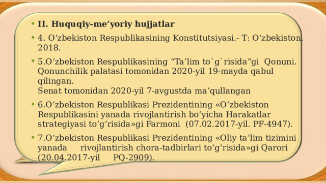 II. Huquqiy-me’yoriy hujjatlar 4. O’zbekiston Respublikasining Konstitutsiyasi.- T: O’zbekiston, 2018. 5.O’zbekiston Respublikasining “Ta’lim to`g`risida”gi Qonuni. Qonunchilik palatasi tomonidan 2020-yil 19-mayda qabul qilingan.  Senat tomonidan 2020-yil 7-avgustda ma’qullangan 6.O’zbekiston Respublikasi Prezidentining «O’zbekiston Respublikasini yanada rivojlantirish bo’yicha Harakatlar strategiyasi to’g’risida»gi Farmoni (07.02.2017-yil. PF-4947). 7.O’zbekiston Respublikasi Prezidentining «Oliy ta’lim tizimini yanada rivojlantirish chora-tadbirlari to’g’risida»gi Qarori (20.04.2017-yil PQ-2909). 