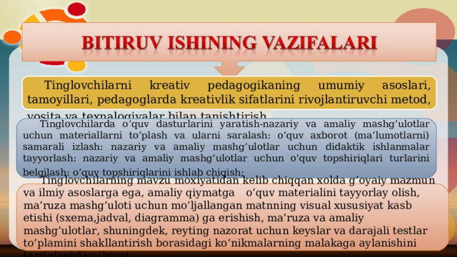   T inglovchilarni kreativ pedagogikaning umumiy asoslari, tamoyillari, pedagoglarda kreativlik sifatlarini rivojlantiruvchi metod, vosita va texnalogiyalar bilan tanishtirish ;         T inglovchilarda o’quv dasturlarini yara t ish - nazariy va amaliy mashg’ulotlar uchun materiallarni to’plash va ularni saralash: o’quv axborot (ma’lumotlarni) samarali izlash: nazariy va amaliy mashg’ulotlar uchun didaktik ishlanmalar tayyorlash: nazariy va amaliy mashg’ulotlar uchun o’quv topshiriqlari turlarini belgilash: o’quv topshiriqlarini ishlab chiqish;      T inglovchilarning mavzu moxiyatidan kelib chiqqan xolda g’oyaiy mazmun va ilmiy asoslarga ega, amaliy qiymatga  o’quv materialini tayyorlay olish, ma’ruza mashg’uloti uchun mo’ljallangan matnning visual xususiyat kasb etishi (sxema,jadval, diagramma) ga erishish, ma’ruza va amaliy mashg’ulotlar, shuningdek, reyting nazorat uchun keyslar va darajali testlar to’plamini shakllantirish borasidagi ko’nikmalarning malakaga aylanishini taminlashdan iborat. 