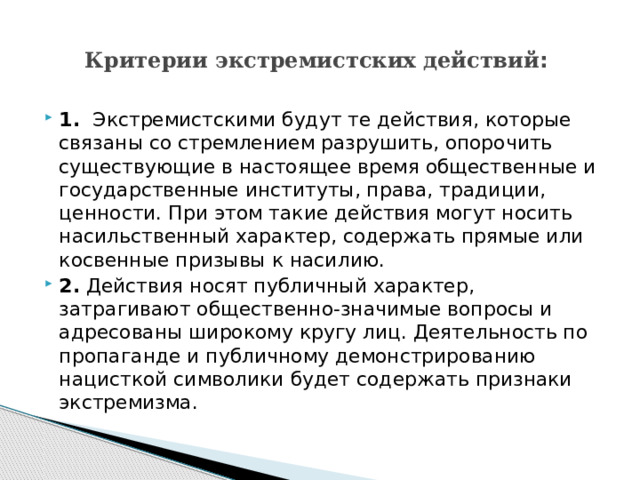 Критерии экстремистских действий : 1.​  Экстремистскими будут те действия, которые связаны со стремлением разрушить, опорочить существующие в настоящее время общественные и государственные институты, права, традиции, ценности. При этом такие действия могут носить насильственный характер, содержать прямые или косвенные призывы к насилию. 2.​  Действия носят публичный характер, затрагивают общественно-значимые вопросы и адресованы широкому кругу лиц. Деятельность по пропаганде и публичному демонстрированию нацисткой символики будет содержать признаки экстремизма. 