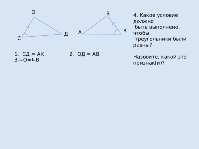 О В 4. Какое условие должно  быть выполнено, чтобы  треугольники были равны? Назовите, какой это признак(и)? К А Д С 1. СД = АК 2. ОД = АВ 3.∟О=∟В 