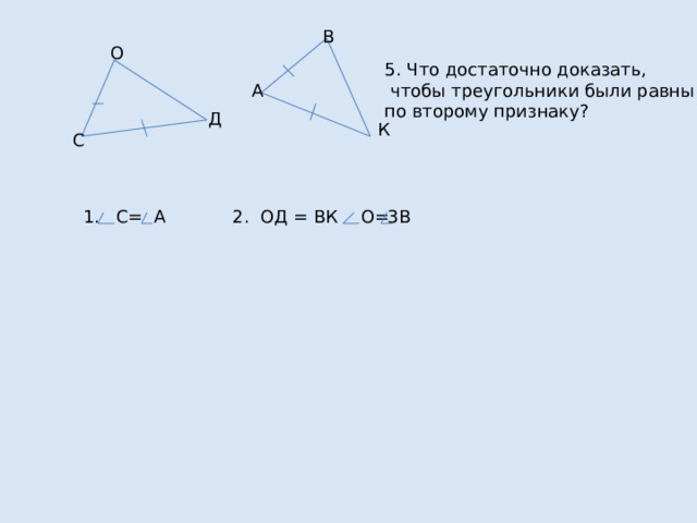 В О 5. Что достаточно доказать,  чтобы треугольники были равны по второму признаку? А Д К С 1. С= А 2. ОД = ВК 3. О= В 