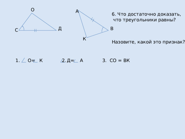 О А 6. Что достаточно доказать,  что треугольники равны? Назовите, какой это признак? В Д С К 1. О= К 2. Д= А 3. СО = ВК 