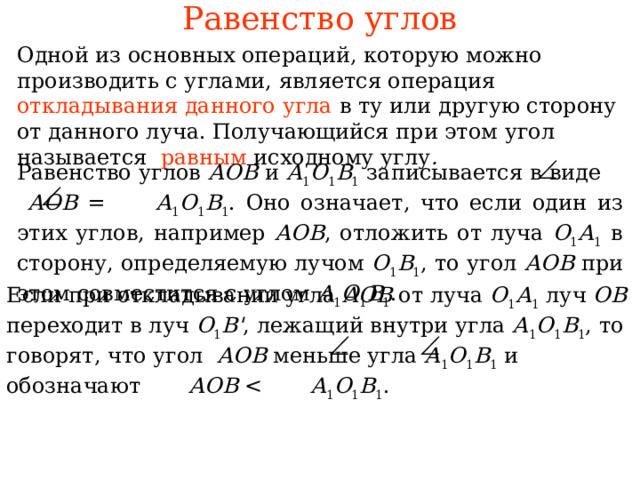 Равенство углов Одной из основных операций, которую можно производить с углами, является операция откладывания данного угла  в ту или другую сторону от данного луча. Получающийся при этом угол называется равным исходному углу .  Равенство углов АОВ и А 1 О 1 В 1 записывается в виде  АОВ = А 1 О 1 В 1 . Оно означает, что если один из этих углов, например АОВ , отложить от луча О 1 А 1 в сторону, определяемую лучом О 1 В 1 , то угол АОВ при этом совместится с углом А 1 О 1 В 1 . Если при откладывании угла АОВ от луча О 1 А 1 луч ОВ переходит в луч O 1 B ' , лежащий внутри угла А 1 О 1 В 1 , то говорят, что угол  АОВ меньше угла А 1 О 1 В 1 и обозначают  А O В А 1 O 1 В 1 .  В режиме слайдов ответы появляются после кликанья мышкой 