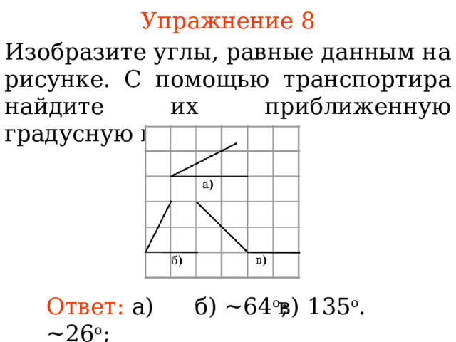 Упражнение 8 Изобразите углы, равные данным на рисунке. С помощью транспортира найдите их приближенную градусную величину. В режиме слайдов ответы появляются после кликанья мышкой Ответ:  а) ~26 о ;  б) ~64 о ;  в) 135 о .  