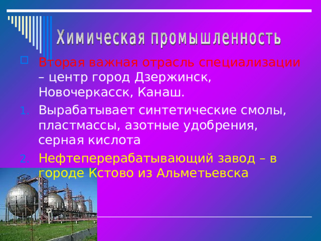 Вторая важная отрасль специализации – центр город Дзержинск, Новочеркасск, Канаш. Вырабатывает синтетические смолы, пластмассы, азотные удобрения, серная кислота Нефтеперерабатывающий завод – в городе Кстово из Альметьевска  