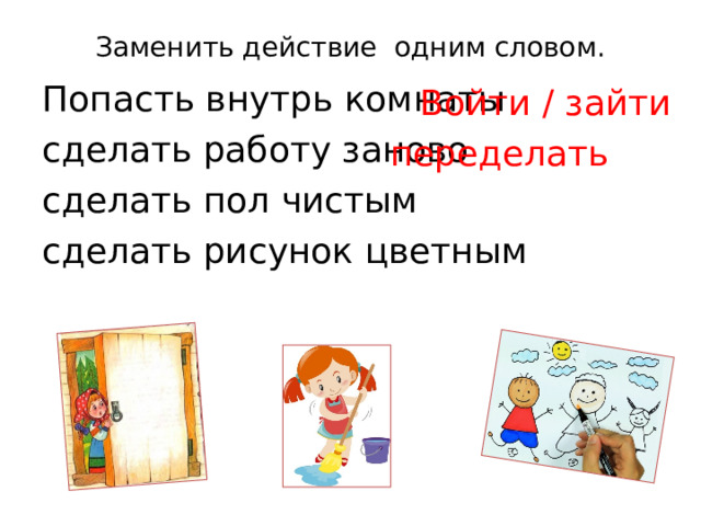 Заменить действие одним словом.   Попасть внутрь комнаты сделать работу заново сделать пол чистым  сделать рисунок цветным  Войти / зайти переделать 