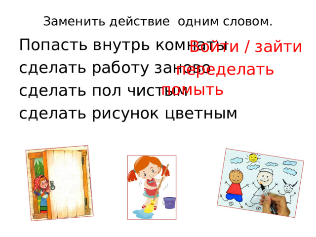 Заменить действие одним словом.   Попасть внутрь комнаты сделать работу заново сделать пол чистым  сделать рисунок цветным  Войти / зайти переделать помыть 