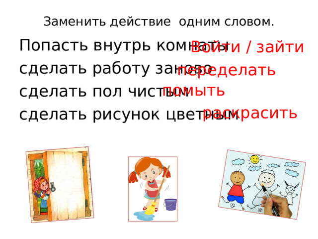 Заменить действие одним словом.   Попасть внутрь комнаты сделать работу заново сделать пол чистым  сделать рисунок цветным  Войти / зайти переделать помыть раскрасить 