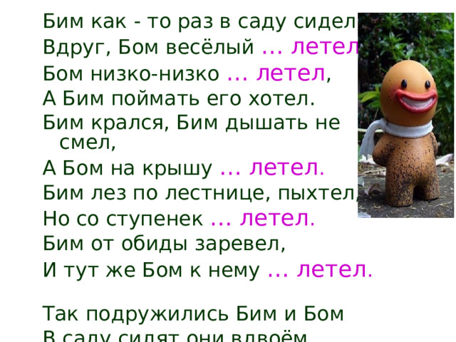 Бим как - то раз в саду сидел, Вдруг, Бом весёлый … летел . Бом низко-низко … летел , А Бим поймать его хотел. Бим крался, Бим дышать не смел, А Бом на крышу … летел . Бим лез по лестнице, пыхтел, Но со ступенек … летел . Бим от обиды заревел, И тут же Бом к нему … летел .  Так подружились Бим и Бом В саду сидят они вдвоём. 