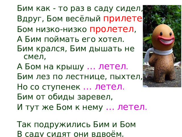 Бим как - то раз в саду сидел, Вдруг, Бом весёлый прилетел . Бом низко-низко пролетел , А Бим поймать его хотел. Бим крался, Бим дышать не смел, А Бом на крышу … летел . Бим лез по лестнице, пыхтел, Но со ступенек … летел . Бим от обиды заревел, И тут же Бом к нему … летел .  Так подружились Бим и Бом В саду сидят они вдвоём. 