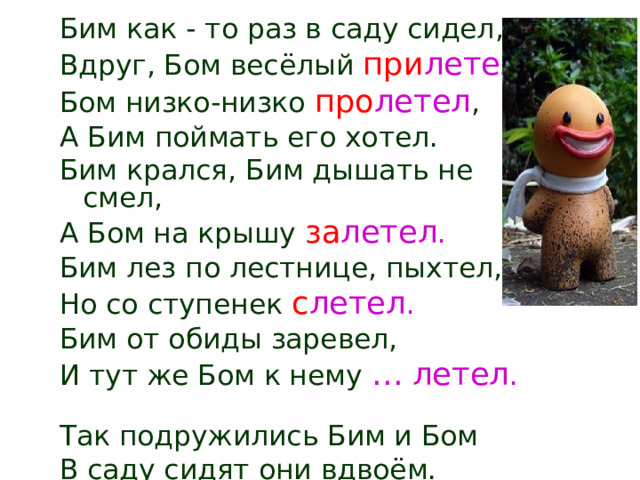 Бим как - то раз в саду сидел, Вдруг, Бом весёлый при летел . Бом низко-низко про летел , А Бим поймать его хотел. Бим крался, Бим дышать не смел, А Бом на крышу за летел . Бим лез по лестнице, пыхтел, Но со ступенек с летел . Бим от обиды заревел, И тут же Бом к нему … летел .  Так подружились Бим и Бом В саду сидят они вдвоём. 