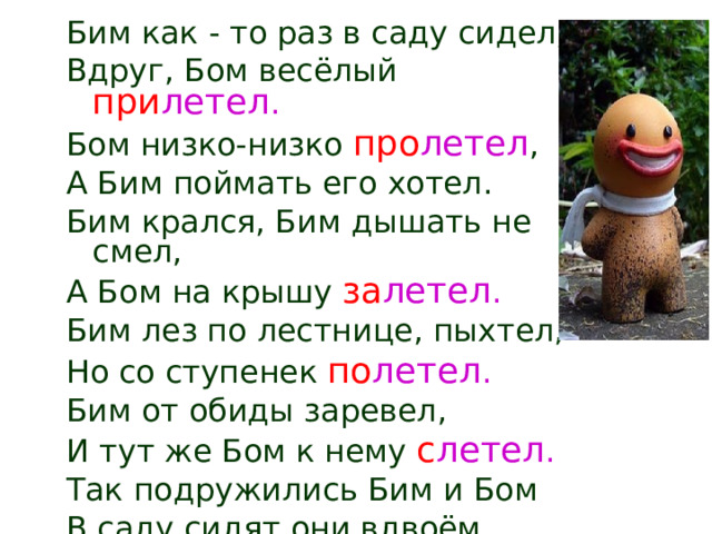 Бим как - то раз в саду сидел, Вдруг, Бом весёлый при летел . Бом низко-низко про летел , А Бим поймать его хотел. Бим крался, Бим дышать не смел, А Бом на крышу за летел . Бим лез по лестнице, пыхтел, Но со ступенек по летел . Бим от обиды заревел, И тут же Бом к нему с летел .  Так подружились Бим и Бом В саду сидят они вдвоём. 
