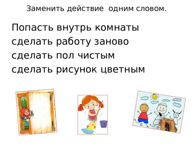 Заменить действие одним словом.   Попасть внутрь комнаты сделать работу заново сделать пол чистым  сделать рисунок цветным 